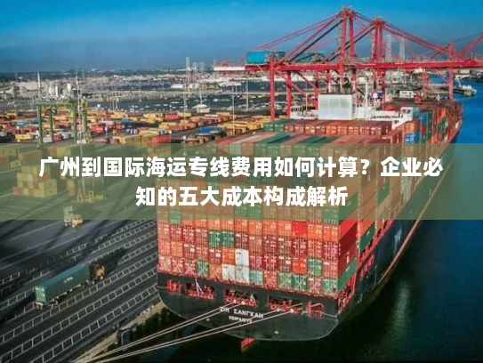 广州到国际海运专线费用如何计算?企业必知的五大成本构成解析 广州到国际海运专线费用如何计算?企业必知的五大成本构成解析