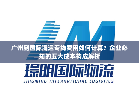 广州到国际海运专线费用如何计算?企业必知的五大成本构成解析 广州到国际海运专线费用如何计算?企业必知的五大成本构成解析