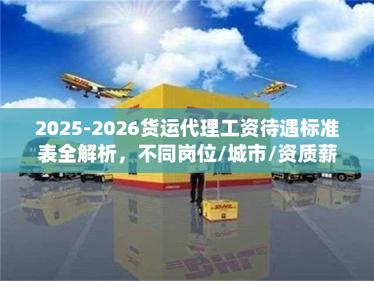 2025-2026货运代理工资待遇标准表全解析，不同岗位/城市/资质薪资差多少？