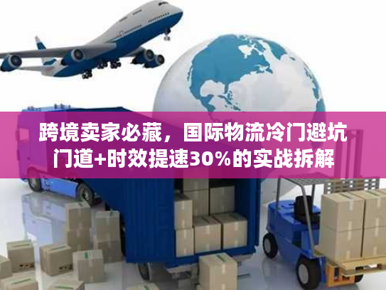 跨境卖家必藏，国际物流冷门避坑门道+时效提速30%的实战拆解