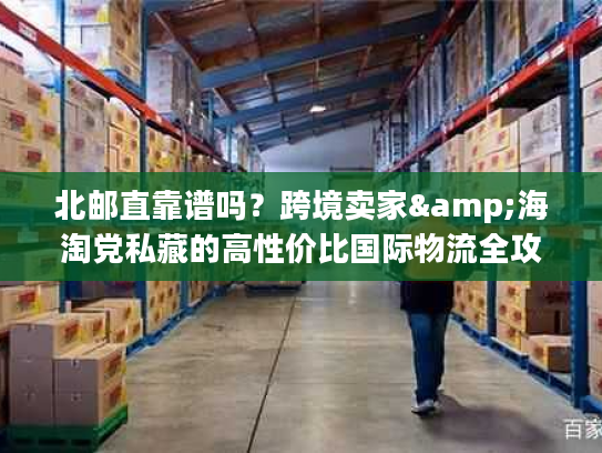 北邮直靠谱吗?跨境卖家&海淘党私藏的高性价比国际物流全攻略 北邮直靠谱吗?跨境卖家&海淘党私藏的高性价比国际物流全攻略