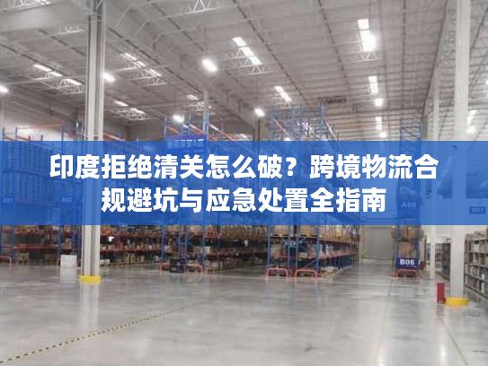 印度拒绝清关怎么破？跨境物流合规避坑与应急处置全指南