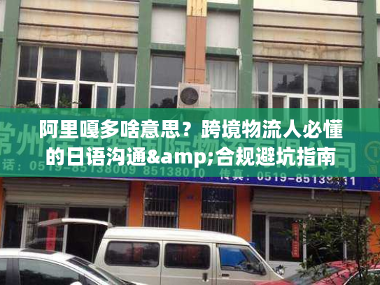 阿里嘎多啥意思？跨境物流人必懂的日语沟通&合规避坑指南