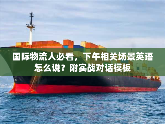 国际物流人必看，下午相关场景英语怎么说？附实战对话模板