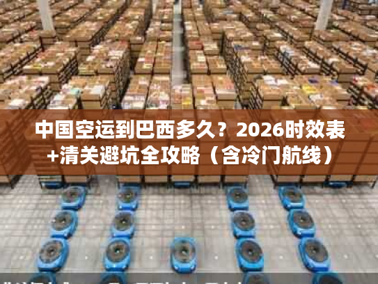 中国空运到巴西多久？2026时效表+清关避坑全攻略（含冷门航线）