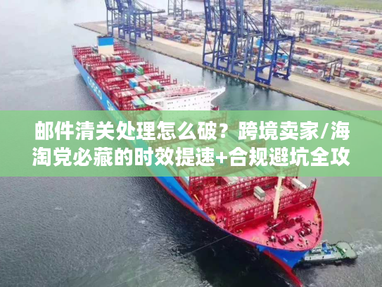 邮件清关处理怎么破？跨境卖家/海淘党必藏的时效提速+合规避坑全攻略