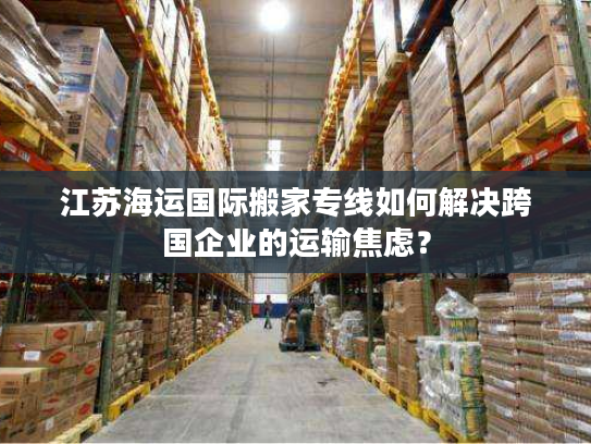 江苏海运国际搬家专线如何解决跨国企业的运输焦虑? 江苏海运国际搬家专线如何解决跨国企业的运输焦虑?