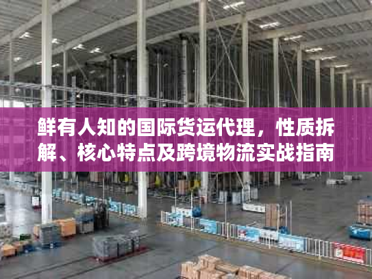 鲜有人知的国际货运代理，性质拆解、核心特点及跨境物流实战指南