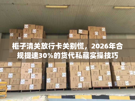 柜子清关放行卡关别慌，2026年合规提速30%的货代私藏实操技巧