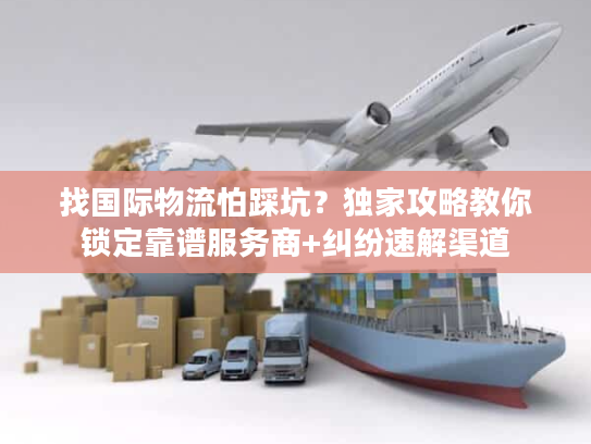 找国际物流怕踩坑？独家攻略教你锁定靠谱服务商+纠纷速解渠道