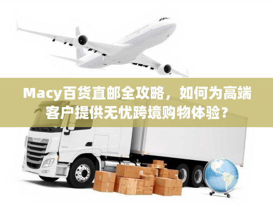 Macy百货直邮全攻略，如何为高端客户提供无忧跨境购物体验？
