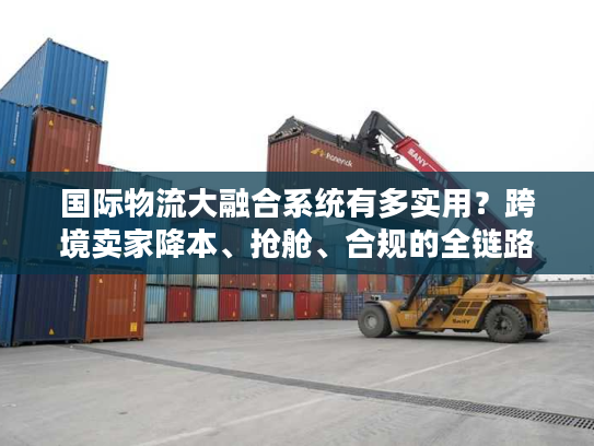 国际物流大融合系统有多实用？跨境卖家降本、抢舱、合规的全链路解决方案全解析