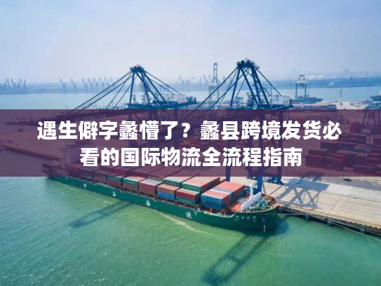 遇生僻字蠡懵了？蠡县跨境发货必看的国际物流全流程指南