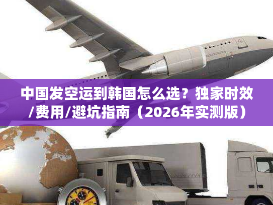 中国发空运到韩国怎么选？独家时效/费用/避坑指南（2026年实测版）