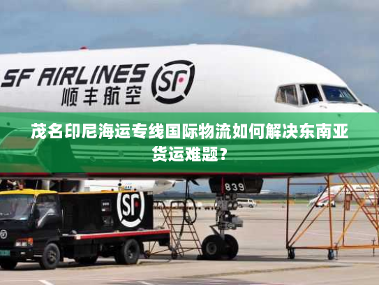 茂名印尼海运专线国际物流如何解决东南亚货运难题? 茂名印尼海运专线国际物流如何解决东南亚货运难题?