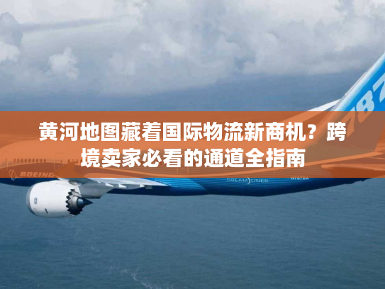 黄河地图藏着国际物流新商机？跨境卖家必看的通道全指南