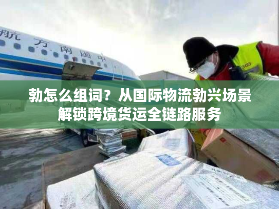 勃怎么组词？从国际物流勃兴场景解锁跨境货运全链路服务