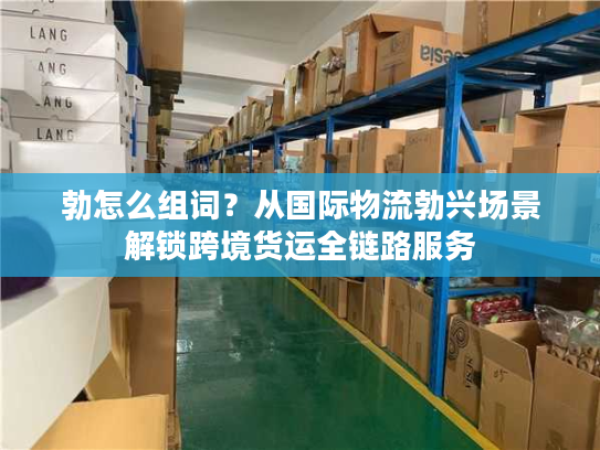 勃怎么组词？从国际物流勃兴场景解锁跨境货运全链路服务