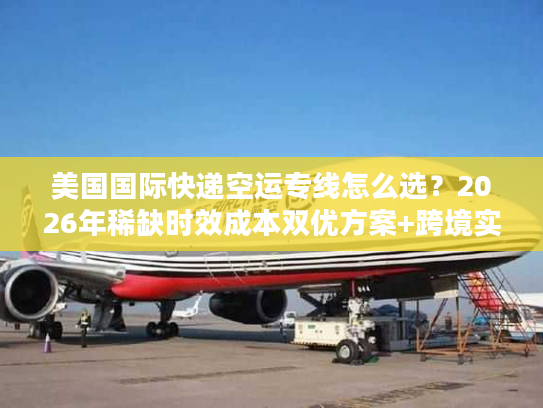 美国国际快递空运专线怎么选？2026年稀缺时效成本双优方案+跨境实战案例
