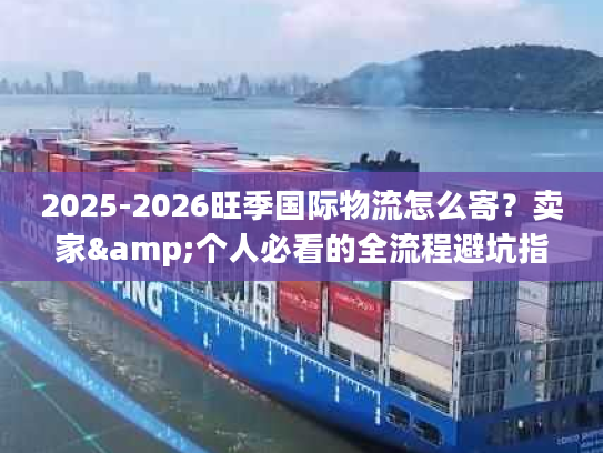 2025-2026旺季国际物流怎么寄?卖家&个人必看的全流程避坑指南 2025-2026旺季国际物流怎么寄?卖家&个人必看的全流程避坑指南