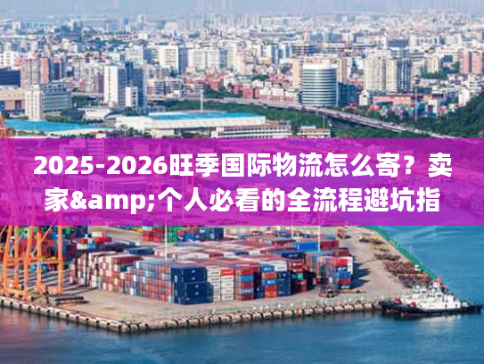 2025-2026旺季国际物流怎么寄?卖家&个人必看的全流程避坑指南 2025-2026旺季国际物流怎么寄?卖家&个人必看的全流程避坑指南