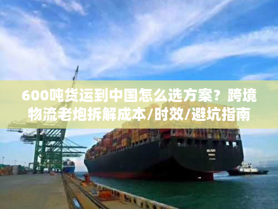 600吨货运到中国怎么选方案？跨境物流老炮拆解成本/时效/避坑指南