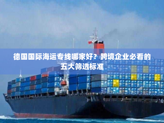 德国国际海运专线哪家好?跨境企业必看的五大筛选标准 德国国际海运专线哪家好?跨境企业必看的五大筛选标准