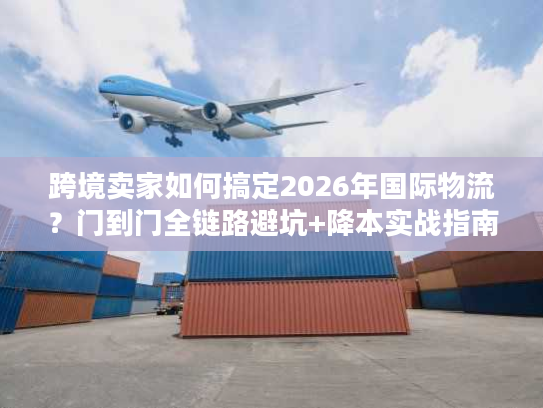 跨境卖家如何搞定2026年国际物流？门到门全链路避坑+降本实战指南