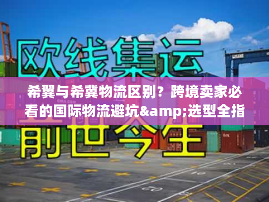 希翼与希冀物流区别？跨境卖家必看的国际物流避坑&选型全指南