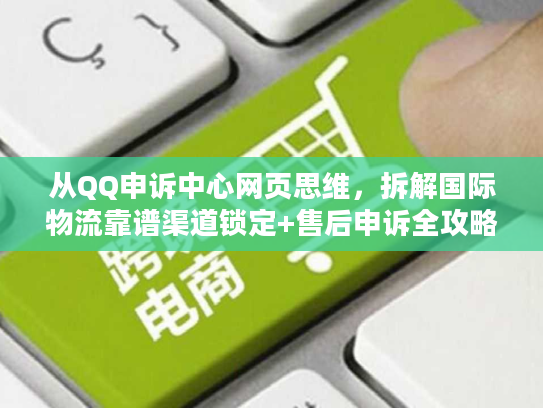 从QQ申诉中心网页思维,拆解国际物流靠谱渠道锁定+售后申诉全攻略 从QQ申诉中心网页思维,拆解国际物流靠谱渠道锁定+售后申诉全攻略