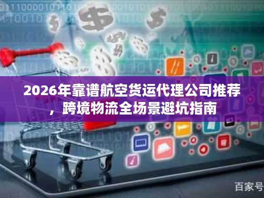 2026年靠谱航空货运代理公司推荐,跨境物流全场景避坑指南 2026年靠谱航空货运代理公司推荐,跨境物流全场景避坑指南