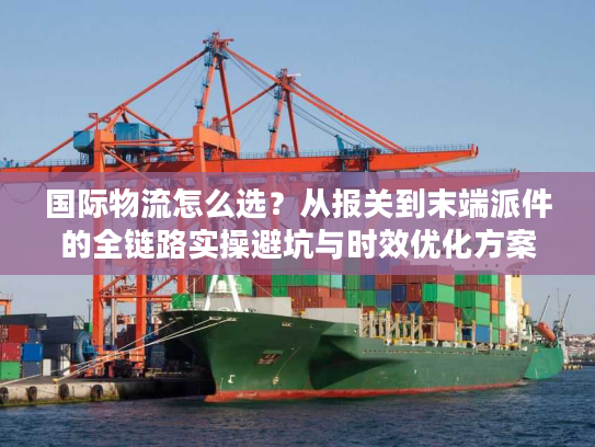 国际物流怎么选？从报关到末端派件的全链路实操避坑与时效优化方案