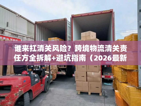 谁来扛清关风险?跨境物流清关责任方全拆解+避坑指南(2026最新) 谁来扛清关风险?跨境物流清关责任方全拆解+避坑指南(2026最新)