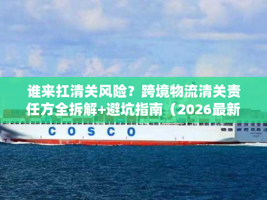 谁来扛清关风险？跨境物流清关责任方全拆解+避坑指南（2026最新）