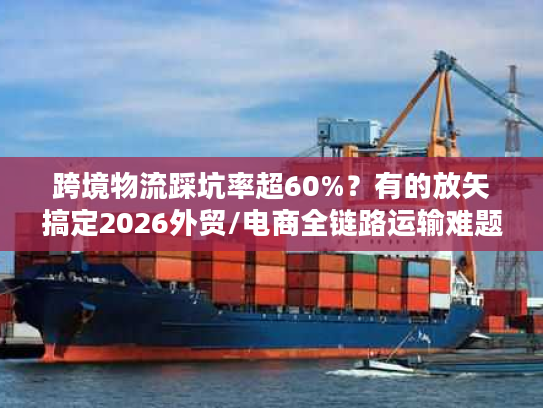 跨境物流踩坑率超60%？有的放矢搞定2026外贸/电商全链路运输难题