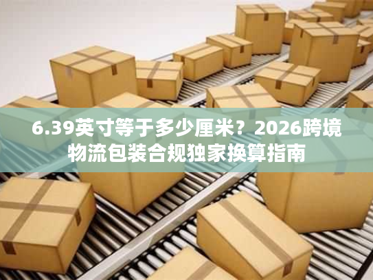 6.39英寸等于多少厘米？2026跨境物流包装合规独家换算指南