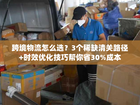 跨境物流怎么选？3个稀缺清关路径+时效优化技巧帮你省30%成本