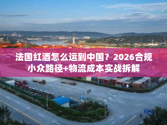 法国红酒怎么运到中国？2026合规小众路径+物流成本实战拆解