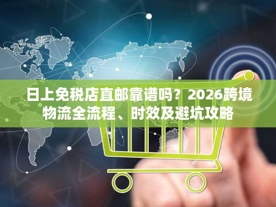 日上免税店直邮靠谱吗?2026跨境物流全流程、时效及避坑攻略 日上免税店直邮靠谱吗?2026跨境物流全流程、时效及避坑攻略