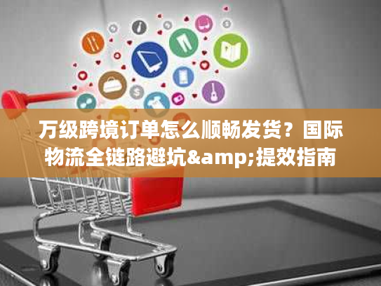 万级跨境订单怎么顺畅发货？国际物流全链路避坑&提效指南