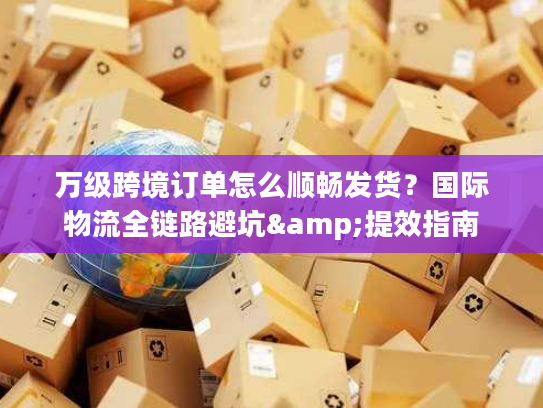 万级跨境订单怎么顺畅发货？国际物流全链路避坑&提效指南