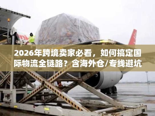 2026年跨境卖家必看，如何搞定国际物流全链路？含海外仓/专线避坑秘籍