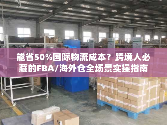 能省50%国际物流成本？跨境人必藏的FBA/海外仓全场景实操指南