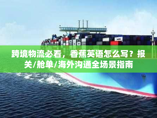 跨境物流必看，香蕉英语怎么写？报关/舱单/海外沟通全场景指南