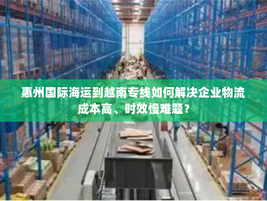 惠州国际海运到越南专线如何解决企业物流成本高、时效慢难题? 惠州国际海运到越南专线如何解决企业物流成本高、时效慢难题?
