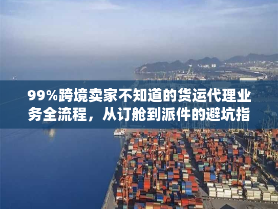 99%跨境卖家不知道的货运代理业务全流程，从订舱到派件的避坑指南