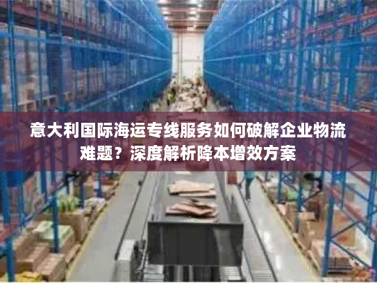 意大利国际海运专线服务如何破解企业物流难题?深度解析降本增效方案 意大利国际海运专线服务如何破解企业物流难题?深度解析降本增效方案