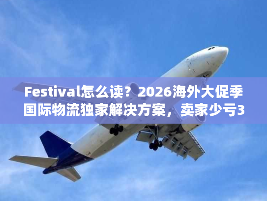 Festival怎么读？2026海外大促季国际物流独家解决方案，卖家少亏30%