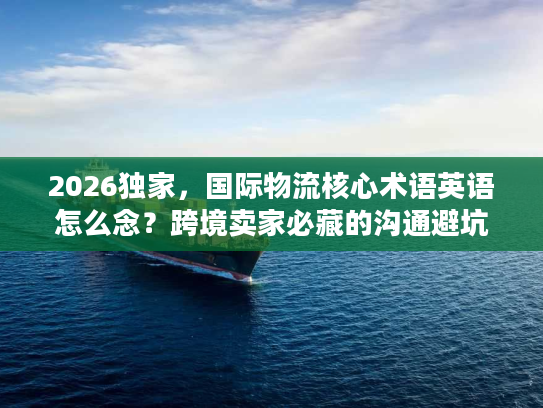 2026独家，国际物流核心术语英语怎么念？跨境卖家必藏的沟通避坑指南