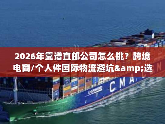 2026年靠谱直邮公司怎么挑？跨境电商/个人件国际物流避坑&选型全指南